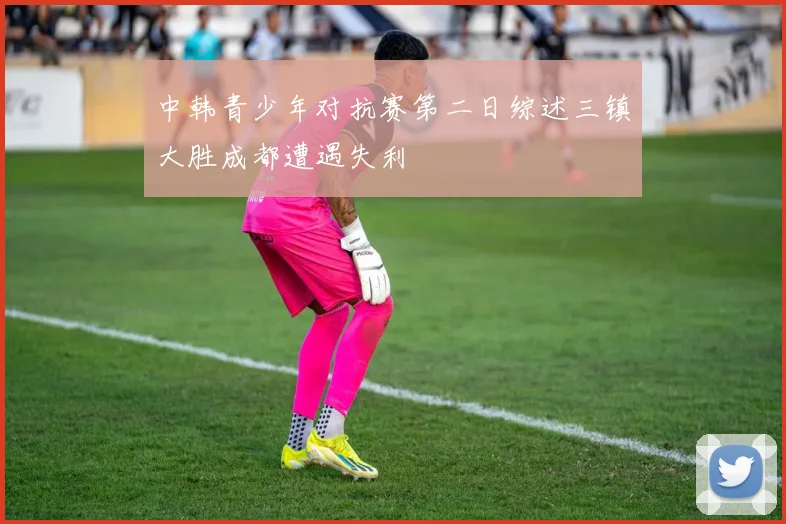 中韩青少年对抗赛第二日综述三镇大胜成都遭遇失利