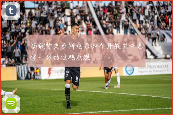 杨毅赞史密斯绝杀如乔丹般空中悬停一秒的惊艳表现