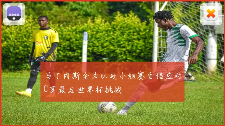 马丁内斯全力以赴小组赛自信应对C罗最后世界杯挑战