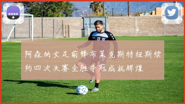 阿森纳女足前锋布莱克斯特纽斯续约四次决赛全胜夺冠成就辉煌